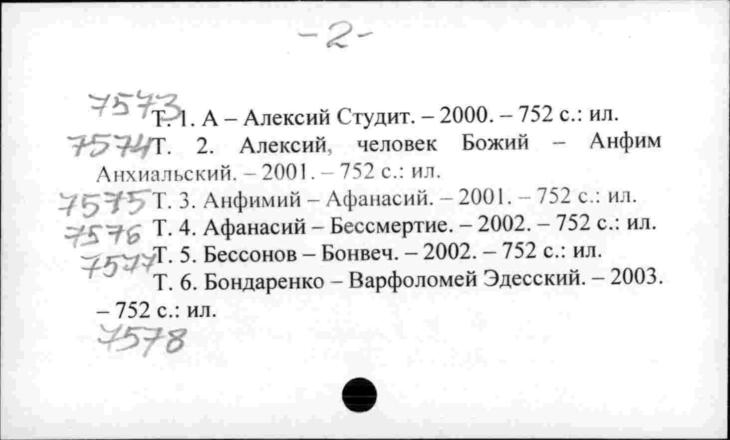 ﻿Ь у і д _ длексий Студит. - 2000. - 752 с.: ил.
2. Алексий, человек Божий - Анфим Анхиальский. - 2001. - 752 с.: ил.
75тГ5-т. з. Анфимий - Афанасий. -2001. - 752 с.: ил.
Т- 4. Афанасий - Бессмертие. - 2002. - 752 с.: ил.
5. Бессонов — Бонвеч. — 2002. — 752 с.: ил.
Т. 6. Бондаренко - Варфоломей Эдесский. - 2003.
- 752 с.: ил.